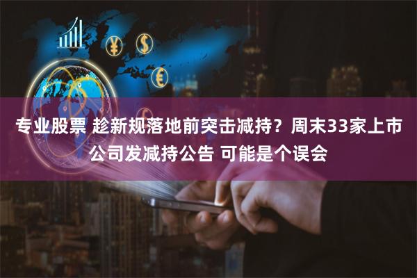 专业股票 趁新规落地前突击减持？周末33家上市公司发减持公告 可能是个误会