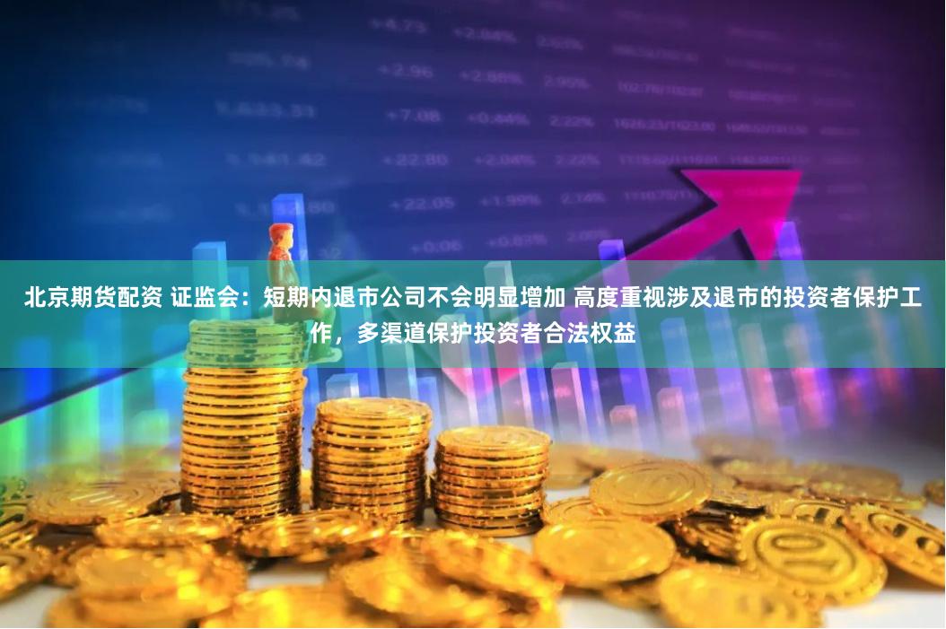 北京期货配资 证监会：短期内退市公司不会明显增加 高度重视涉及退市的投资者保护工作，多渠道保护投资者合法权益