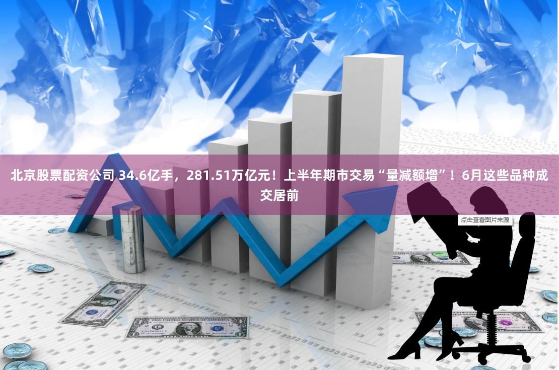 北京股票配资公司 34.6亿手，281.51万亿元！上半年期市交易“量减额增”！6月这些品种成交居前