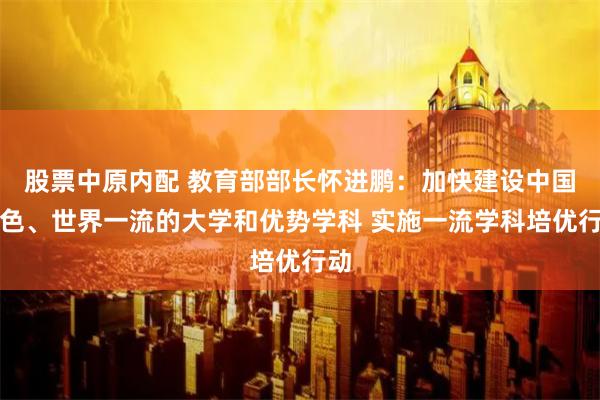 股票中原内配 教育部部长怀进鹏：加快建设中国特色、世界一流的大学和优势学科 实施一流学科培优行动