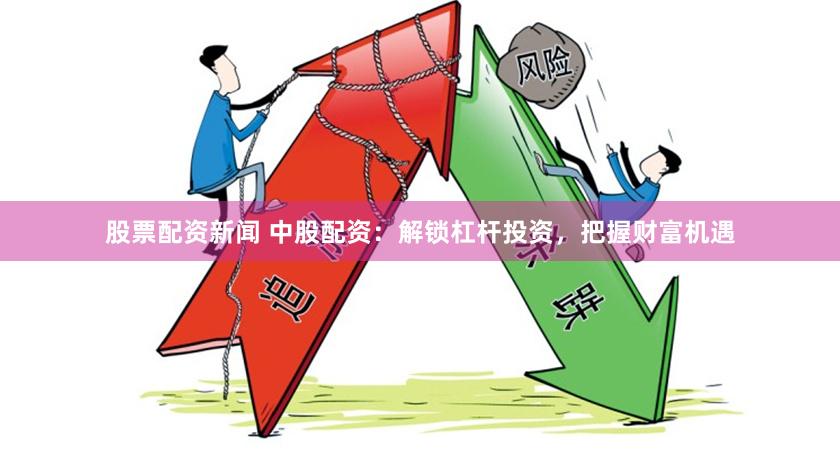 股票配资新闻 中股配资：解锁杠杆投资，把握财富机遇