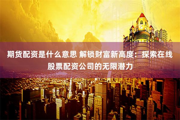 期货配资是什么意思 解锁财富新高度：探索在线股票配资公司的无限潜力