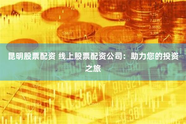 昆明股票配资 线上股票配资公司：助力您的投资之旅