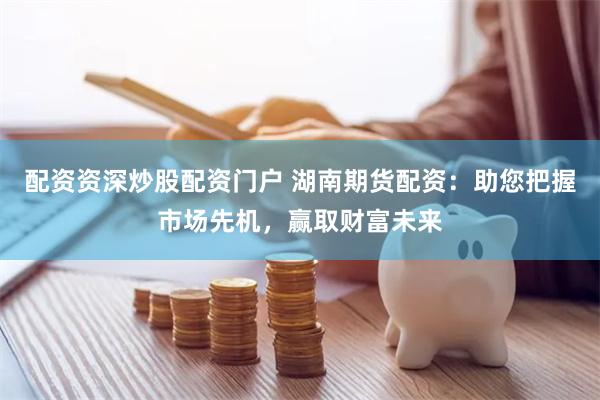 配资资深炒股配资门户 湖南期货配资：助您把握市场先机，赢取财富未来