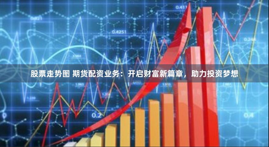 股票走势图 期货配资业务：开启财富新篇章，助力投资梦想