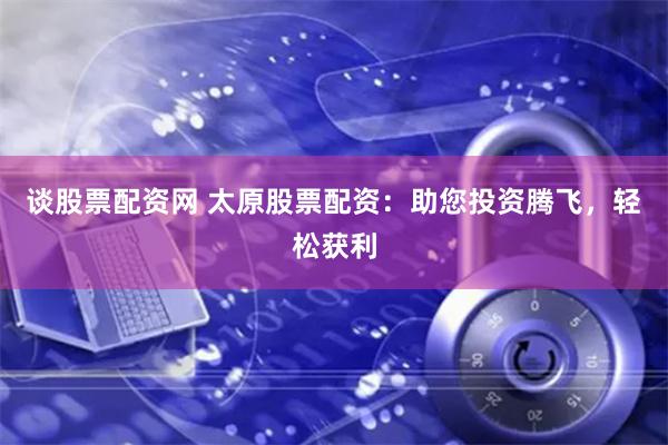 谈股票配资网 太原股票配资：助您投资腾飞，轻松获利