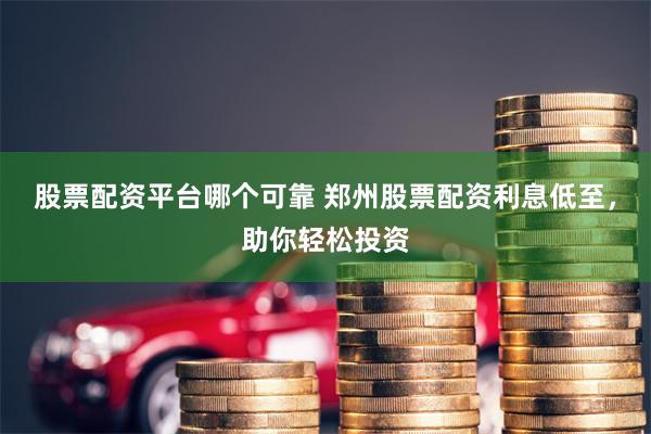 股票配资平台哪个可靠 郑州股票配资利息低至，助你轻松投资